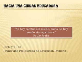 HACIA UNA CIUDAD EDUCADORA




       "No   hay cambio sin sueño, como no hay
                  sueño sin esperanza."
                      Paulo Freire



ISFD y T 165
Primer año Profesorado de Educación Primaria
 