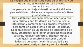 La imagen que una persona tiene de si misma y de
los demás, es esencial en todo proceso
comunicativo.
Una persona con baja autoestima tendrá dificultad
para establecer relaciones interpersonales efectivas
y satisfactorias.
Para establecer una comunicación adecuada con
uno mismo y con los demás es esencial sentir,
interpretar y comprender las propias emociones,
pero también estar atento a las de los demás.
La comunicación es un proceso de intercambio de
ideas, emociones para lograr establecer relaciones
sociales, resolver conflictos, alcanzar metas y
configurar el desarrollo personal y social.
Todas las personas tienen la capacidad para
comunicarse consigo misma y con los demás.