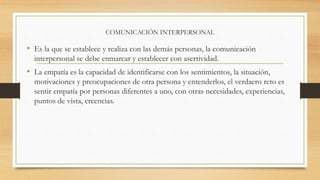 COMUNICACIÓN INTERPERSONAL
• Es la que se establece y realiza con las demás personas, la comunicación
interpersonal se debe enmarcar y establecer con asertividad.
• La empatía es la capacidad de identificarse con los sentimientos, la situación,
motivaciones y preocupaciones de otra persona y entenderlos, el verdaero reto es
sentir empatía por personas diferentes a uno, con otras necesidades, experiencias,
puntos de vista, creencias.
