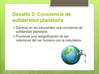 Desafío 2: Conciencia de
solidaridad planetaria
 Generar en los educandos una conciencia de
solidaridad planetaria
 Promover una resignificación de las
relaciones del ser humano con la naturaleza.
 