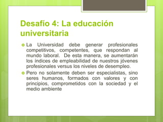 Desafío 4: La educación
universitaria
 La Universidad debe generar profesionales
competitivos, competentes, que respondan al
mundo laboral. De esta manera, se aumentarán
los índices de empleabilidad de nuestros jóvenes
profesionales versus los niveles de desempleo.
 Pero no solamente deben ser especialistas, sino
seres humanos, formados con valores y con
principios, comprometidos con la sociedad y el
medio ambiente
 