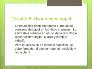 Desafío 5: Usar menos papel…
• La educación debe plantearse el reducir el
consumo de papel en los libros impresos. La
alternativa consiste en el uso de la tecnología
(pasar al libro digital, al aula y campus
virtual).
• Para la utilización de material didáctico, se
debe fomentar el uso de material reciclable y
reusable. I
 