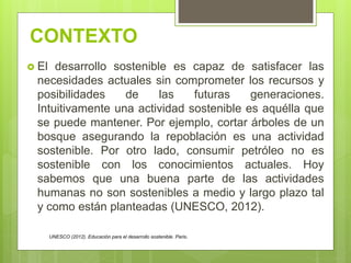 CONTEXTO
 El desarrollo sostenible es capaz de satisfacer las
necesidades actuales sin comprometer los recursos y
posibilidades de las futuras generaciones.
Intuitivamente una actividad sostenible es aquélla que
se puede mantener. Por ejemplo, cortar árboles de un
bosque asegurando la repoblación es una actividad
sostenible. Por otro lado, consumir petróleo no es
sostenible con los conocimientos actuales. Hoy
sabemos que una buena parte de las actividades
humanas no son sostenibles a medio y largo plazo tal
y como están planteadas (UNESCO, 2012).
UNESCO (2012). Educación para el desarrollo sostenible. Paris.
 