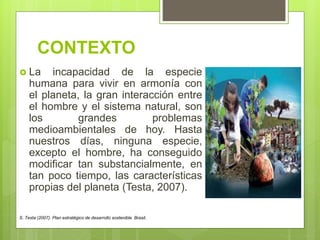 CONTEXTO
 La incapacidad de la especie
humana para vivir en armonía con
el planeta, la gran interacción entre
el hombre y el sistema natural, son
los grandes problemas
medioambientales de hoy. Hasta
nuestros días, ninguna especie,
excepto el hombre, ha conseguido
modificar tan substancialmente, en
tan poco tiempo, las características
propias del planeta (Testa, 2007).
S. Testa (2007). Plan estratégico de desarrollo sostenible. Brasil.
 