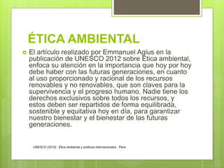 ÉTICA AMBIENTAL
 El artículo realizado por Emmanuel Agius en la
publicación de UNESCO 2012 sobre Ética ambiental,
enfoca su atención en la importancia que hoy por hoy
debe haber con las futuras generaciones, en cuanto
al uso proporcionado y racional de los recursos
renovables y no renovables, que son claves para la
supervivencia y el progreso humano. Nadie tiene los
derechos exclusivos sobre todos los recursos, y
estos deben ser repartidos de forma equilibrada,
sostenible y equitativa hoy en día, para garantizar
nuestro bienestar y el bienestar de las futuras
generaciones.
UNESCO (2010). Ética ambiental y políticas internacionales. Paris.
 