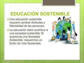 EDUCACIÓN SOSTENIBLE
 Una educación sostenible
requiere cambiar Actitudes y
Mentalidad de las personas.
 La educación debe contribuir a
una sociedad sostenible: Si
queremos una Sociedad
Sostenible, requerimos un
Estilo de Vida Sostenible.
 