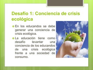 Desafío 1: Conciencia de crisis
ecológica
 En los educandos se debe
generar una conciencia de
crisis ecológica.
 La educación tiene como
desafío levantar una
conciencia de los educandos
de una crisis ecológica
frente a una sociedad de
consumo.
 