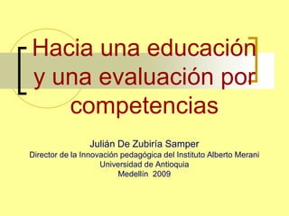 Hacia una educación
y una evaluación por
competencias
Julián De Zubiría Samper
Director de la Innovación pedagógica del Instituto Alberto Merani
Universidad de Antioquia
Medellín 2009
 