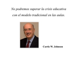 No podremos superar la crisis educativa
con el modelo tradicional en las aulas.
Curtis W. Johnson
 