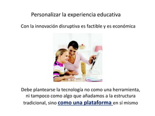 Personalizar la experiencia educativa
Con la innovación disruptiva es factible y es económica
Debe plantearse la tecnologí...