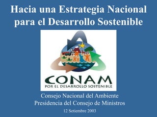 Hacia una Estrategia Nacional
para el Desarrollo Sostenible




       Consejo Nacional del Ambiente
     Presidencia del Consejo de Ministros
                12 Setiembre 2003
 