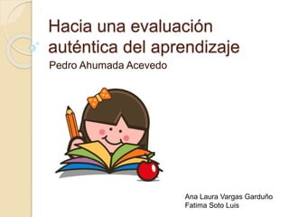 Hacia una evaluación 
auténtica del aprendizaje 
Pedro Ahumada Acevedo 
Ana Laura Vargas Garduño 
Fatima Soto Luis 
 