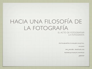 HACIA UNA FILOSOFÍA DE
    LA FOTOGRAFÍA
              EL ACTO DE FOTOGRAFIAR
                       LA FOTOGRAFÍA


              FOTOGRAFÍA E IMAGEN DIGITAL
                                   AV1000
                     DR. JACOB I. BAÑUELOS
                   RODRIGO RAYA CAMPOS
                                   998187
 
