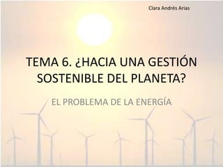 TEMA 6. ¿HACIA UNA GESTIÓN SOSTENIBLE DEL PLANETA? EL PROBLEMA DE LA ENERGÍA Clara Andrés Arias 