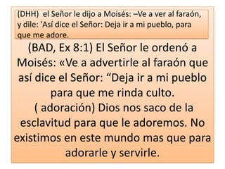 (DHH) el Señor le dijo a Moisés: –Ve a ver al faraón,
y dile: 'Así dice el Señor: Deja ir a mi pueblo, para
que me adore.

(BAD, Ex 8:1) El Señor le ordenó a
Moisés: «Ve a advertirle al faraón que
así dice el Señor: “Deja ir a mi pueblo
para que me rinda culto.
( adoración) Dios nos saco de la
esclavitud para que le adoremos. No
existimos en este mundo mas que para
adorarle y servirle.

 