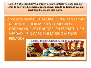 Ex 3:12 Y él respondió: Ve, porque yo estaré contigo; y esto te será por
señal de que yo te he enviado: cuando hayas sacado de Egipto al pueblo,
serviréis a Dios sobre este monte.

Sobre este monte; LA ADORACION NO ES COMO
NI DONDE QUEREMOS ES COMO DIOS
ORDENA QUE SE LE ADORE. EN ESPIRITU Y EN
VERDAD. ( SIN CARNE NI MUCHO MENOS
PECADO)

 