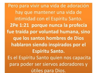 Pero para vivir una vida de adoración
hay que mantener una vida de
intimidad con el Espíritu Santo.
2Pe 1:21 porque nunca la profecía
fue traída por voluntad humana, sino
que los santos hombres de Dios
hablaron siendo inspirados por el
Espíritu Santo.
Es el Espíritu Santo quien nos capacita
para poder ser siervos adoradores y
útiles para Dios.

 