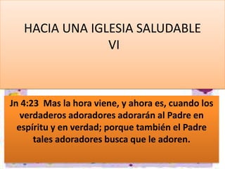 HACIA UNA IGLESIA SALUDABLE
VI

Jn 4:23 Mas la hora viene, y ahora es, cuando los
verdaderos adoradores adorarán al Padre en
espíritu y en verdad; porque también el Padre
tales adoradores busca que le adoren.

 