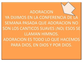 ADORACION
YA DIJIMOS EN LA CONFERENCIA DE LA
SEMANA PASADA QUE ADORACION NO
SON LOS CANTICOS SUAVES ¡NO¡ ESOS SE
LLAMAN HIMNOS.
ADORACION ES TODO LO QUE HACEMOS
PARA DIOS, EN DIOS Y POR DIOS.

 