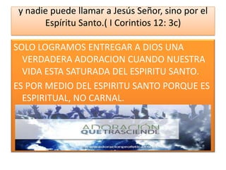 y nadie puede llamar a Jesús Señor, sino por el
Espíritu Santo.( I Corintios 12: 3c)
SOLO LOGRAMOS ENTREGAR A DIOS UNA
VERDADERA ADORACION CUANDO NUESTRA
VIDA ESTA SATURADA DEL ESPIRITU SANTO.
ES POR MEDIO DEL ESPIRITU SANTO PORQUE ES
ESPIRITUAL, NO CARNAL.

 