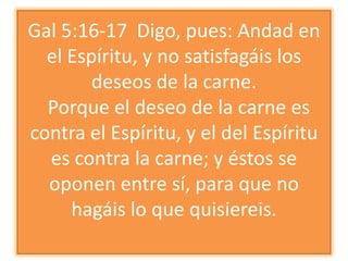 Gal 5:16-17 Digo, pues: Andad en
el Espíritu, y no satisfagáis los
deseos de la carne.
Porque el deseo de la carne es
contra el Espíritu, y el del Espíritu
es contra la carne; y éstos se
oponen entre sí, para que no
hagáis lo que quisiereis.

 