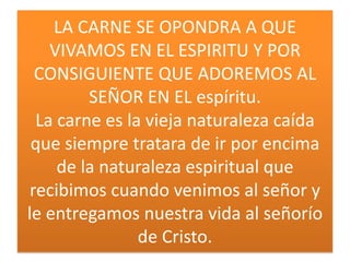 LA CARNE SE OPONDRA A QUE
VIVAMOS EN EL ESPIRITU Y POR
CONSIGUIENTE QUE ADOREMOS AL
SEÑOR EN EL espíritu.
La carne es la vieja naturaleza caída
que siempre tratara de ir por encima
de la naturaleza espiritual que
recibimos cuando venimos al señor y
le entregamos nuestra vida al señorío
de Cristo.

 