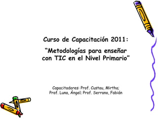Curso de Capacitación 2011: “ Metodologías para enseñar con TIC en el Nivel Primario” Capacitadores: Prof. Custau, Mirtha; Prof. Luna, Ángel; Prof. Serrano, Fabián 