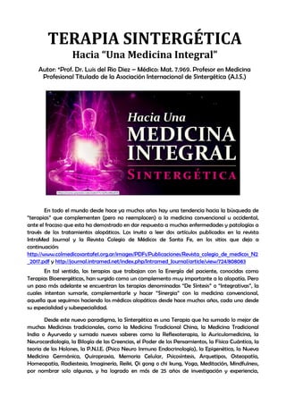 TERAPIA SINTERGÉTICA. Hacia “Una nueva salud”
Autor: Prof. Dr. Luis del Rio Diez – Médico: Mat. 7.969 Profesor en Medicina
En todo el mundo desde hace ya muchos años hay una tendencia hacia la búsqueda de
“terapias” que complementen (pero no reemplacen) a la medicina convencional u occidental,
ante el fracaso que esta ha demostrado en dar respuesta a muchas enfermedades y patologías a
través de los tratamientos alopáticos. Los invito a leer dos artículos publicados en la revista
IntraMed Journal y la Revista Colegio de Médicos de Santa Fe, en los sitios que dejo a
continuación:
http://www.colmedicosantafe1.org.ar/images/PDFs/Publicaciones/Revista_colegio_de_medicos_N2
_2017.pdf y http://journal.intramed.net/index.php/Intramed_Journal/article/view/724/808083
En tal sentido, las terapias que trabajan con la Energía del paciente, conocidas como
Terapias Bioenergéticas, han surgido como un complemento muy importante a la alopatía. Pero
un paso más adelante se encuentran las terapias denominadas “De Síntesis” o “Integrativas”, la
cuales intentan sumarle, complementarle y hacer “Sinergia” con la medicina convencional,
aquella que seguimos haciendo los médicos alopáticos desde hace muchos años, cada uno desde
su especialidad y subespecialidad.
Desde este nuevo paradigma, la Sintergética es una Terapia que ha sumado lo mejor de
muchas Medicinas tradicionales, como la Medicina Tradicional China, la Medicina Tradicional
India o Ayurveda y sumado nuevos saberes como la Reflexoterapia, la Auriculomedicina, la
Neurocardiología, la Bilogía de las Creencias, el Poder de los Pensamientos, la Física Cuántica, la
teoria de los Holones, la P.N.I.E. (Psico Neuro Inmuno Endocrinología), la Epigenética, la Nueva
Medicina Germánica, Quiropraxia, Memoria Celular, Psicosíntesis, Arquetipos, Osteopatía,
Homeopatía, Radiestesia, Imaginería, Reiki, Qi gong o chi kung, Yoga, Meditación, Mindfulness,
por nombrar solo algunas, y ha logrado en más de 25 años de investigación y experiencia,
TERAPIA SINTERGÉTICA
Hacia “Una Medicina Integral”
Autor: *Prof. Dr. Luis del Rio Diez – Médico: Mat. 7.969. Profesor en Medicina
Profesional Titulado de la Asociación Internacional de Sintergética (A.I.S.)
 