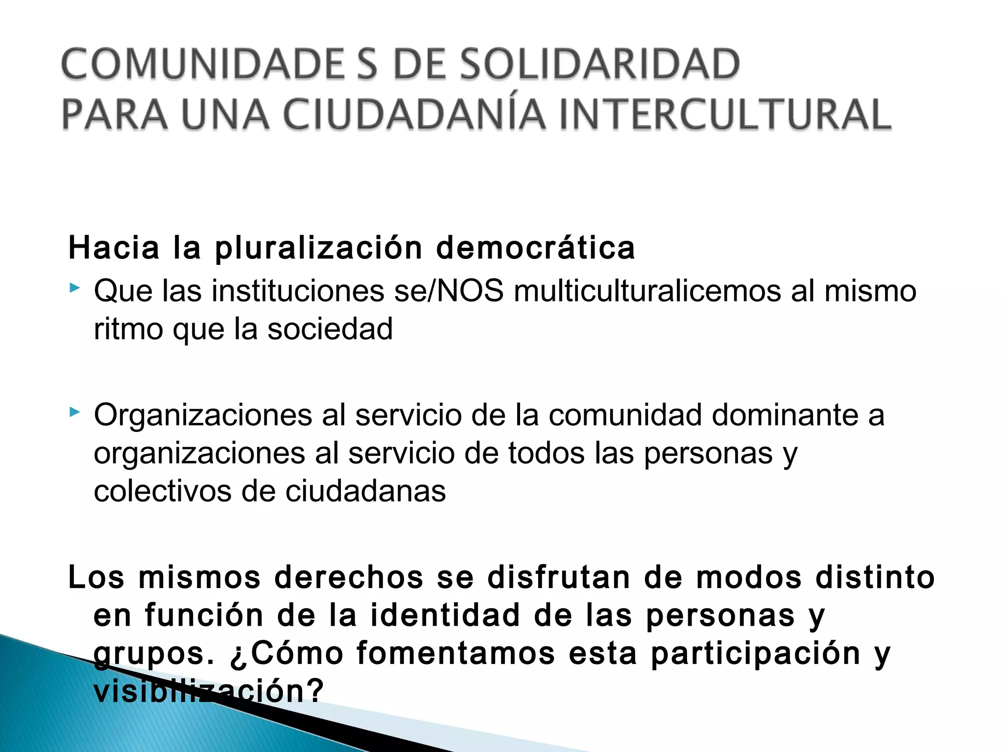 Hacia la pluralización democrática
 Que las instituciones se/NOS multiculturalicemos al mismo

  ritmo que la sociedad

   Organizaciones al servicio de la comunidad dominante a
    organizaciones al servicio de todos las personas y
    colectivos de ciudadanas

Los mismos derechos se disfrutan de modos distinto
 en función de la identidad de las personas y
 grupos. ¿Cómo fomentamos esta participación y
 visibilización?
 