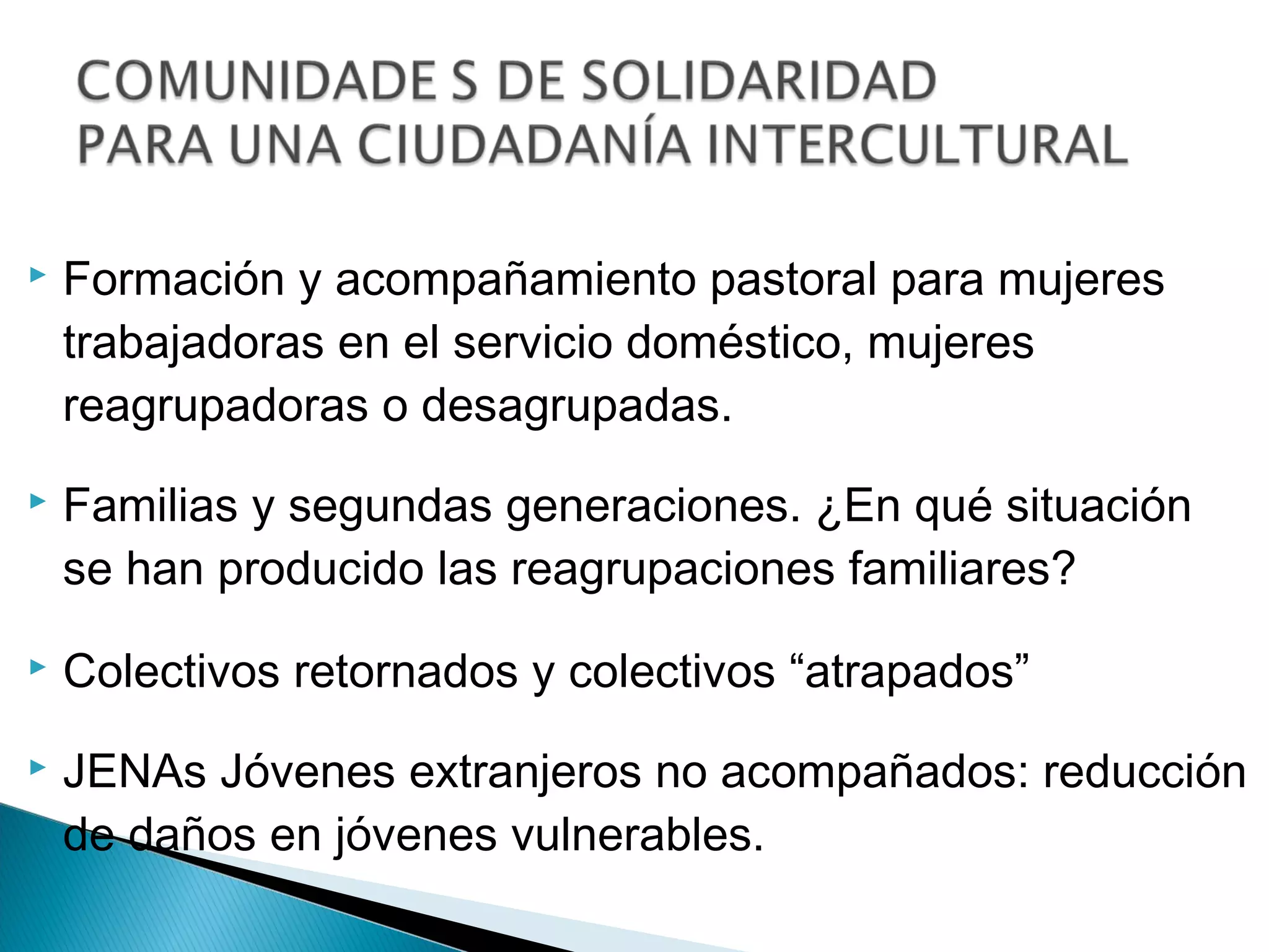    Formación y acompañamiento pastoral para mujeres
    trabajadoras en el servicio doméstico, mujeres
    reagrupadoras o desagrupadas.
   Familias y segundas generaciones. ¿En qué situación
    se han producido las reagrupaciones familiares?
   Colectivos retornados y colectivos “atrapados”
   JENAs Jóvenes extranjeros no acompañados: reducción
    de daños en jóvenes vulnerables.
 