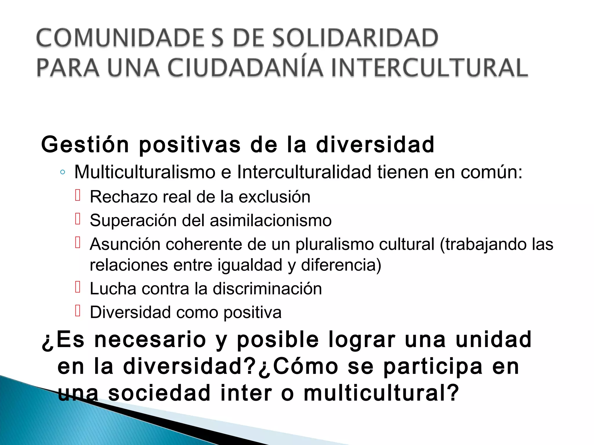 Gestión positivas de la diversidad
 ◦ Multiculturalismo e Interculturalidad tienen en común:
   Rechazo real de la exclusión
   Superación del asimilacionismo
   Asunción coherente de un pluralismo cultural (trabajando las
    relaciones entre igualdad y diferencia)
   Lucha contra la discriminación
   Diversidad como positiva
¿Es necesario y posible lograr una unidad
 en la diversidad?¿Cómo se participa en
 una sociedad inter o multicultural?
 