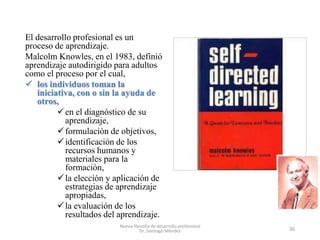 El desarrollo profesional es un
proceso de aprendizaje.
Malcolm Knowles, en el 1983, definió
aprendizaje autodirigido para...