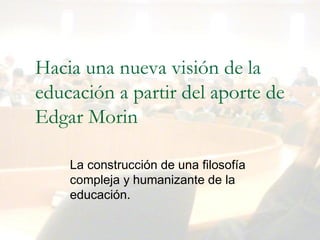 Dr. Martín López Calva / UIA Puebla
Hacia una nueva visión de la
educación a partir del aporte de
Edgar Morin
La construcción de una filosofía 
compleja y humanizante de la 
educación.
 