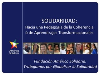 SOLIDARIDAD: Hacia una Pedagogía de la Coherencia ó de Aprendizajes Transformacionales Fundación América Solidaria: Trabajamos por Globalizar la Solidaridad 