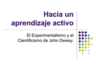 Hacia un
aprendizaje activo
El Experimentalismo y el
Cientificismo de John Dewey.
 