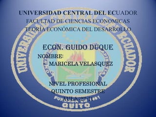 UNIVERSIDAD CENTRAL DEL ECUADOR
 FACULTAD DE CIENCIAS ECONOMICAS
 TEORÍA ECONÓMICA DEL DESARROLLO


      ECON. GUIDO DUQUE
    NOMBRE:
     • MARICELA VELASQUEZ


        NIVEL PROFESIONAL
         QUINTO SEMESTRE
            AULA :27-11
 