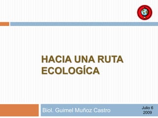 HACIA UNA RUTA 
ECOLÓGICA 
Biol. Guimel Muñoz Castro Julio 6 
2009 
 