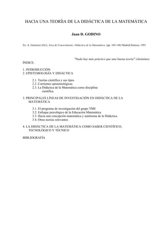 HACIA UNA TEORÍIA DE LA DIDÁCTICA DE LA MATEMÁTICA
Juan D. GODINO
En: A. Gutierrez (Ed.), Área de Conocimiento: Didáctica de la Matemática. (pp. 105-148) Madrid:Síntesis, 1991

"Nada hay más práctico que una buena teoría" (Anónimo)
ÍNDICE:
1. INTRODUCCIÓN
2. EPISTEMOLOGÍA Y DIDÁCTICA
2.1. Teorías científica y sus tipos
2.2. Corrientes epistemológicas
2.3. La Didáctica de la Matemática como disciplina
científica
3. PRINCIPALES LÍNEAS DE INVESTIGACIÓN EN DIDÁCTICA DE LA
MATEMÁTICA
3.1. El programa de investigación del grupo TME
3.2. Enfoque psicológico de la Educación Matemática
3.3. Hacia una concepción matemática y autónoma de la Didáctica.
3.4. Otras teorías relevantes
4. LA DIDÁCTICA DE LA MATEMÁTICA COMO SABER CIENTÍFICO,
TECNOLÓGICO Y TÉCNICO
BIBLIOGRAFÍA

 