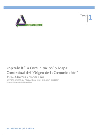 Tarea
                                                                  1




Capitulo II “La Comunicación” y Mapa
Conceptual del “Origen de la Comunicación”
Jorge Alberto Carmona Cruz
REPORTE DE LECTURA DEL CAPITULO II DEL SEGUNDO SEMESTRE
“COMUNICACIÓN EDUCATIVA”




UNIVERSIDAD DE PUEBLA
 