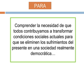 PARA Comprender la necesidad de que todos contribuyamos a transformar condiciones sociales actuales para que se eliminen los sufrimientos del presente en una sociedad realmente democrática… 