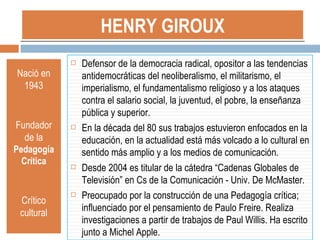 HENRY GIROUX Nació en 1943 Fundador de la  Pedagogía Crítica Crítico cultural Defensor de la democracia radical, opositor a las tendencias antidemocráticas del neoliberalismo, el militarismo, el imperialismo, el fundamentalismo religioso y a los ataques contra el salario social, la juventud, el pobre, la enseñanza pública y superior. En la década del 80 sus trabajos estuvieron enfocados en la educación, en la actualidad está más volcado a lo cultural en sentido más amplio y a los medios de comunicación. Desde 2004 es titular de la cátedra “Cadenas Globales de Televisión” en Cs de la Comunicación - Univ. De McMaster. Preocupado por la construcción de una Pedagogía crítica; influenciado por el pensamiento de Paulo Freire. Realiza investigaciones a partir de trabajos de Paul Willis. Ha escrito junto a Michel Apple. 