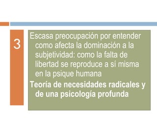 3 Escasa preocupación por entender como afecta la dominación a la subjetividad: como la falta de libertad se reproduce a sí misma en la psique humana Teoría de necesidades radicales y de una psicología profunda 