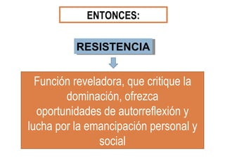 ENTONCES: RESISTENCIA Función reveladora, que critique la dominación, ofrezca oportunidades de autorreflexión y lucha por la emancipación personal y social 
