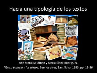 Hacia una tipología de los textos




           Ana María Kaufman y María Elena Rodríguez.
*En La escuela y los textos, Buenos aires, Santillana, 1993, pp. 19-56.
 