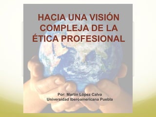 HACIA UNA VISIÓN
COMPLEJA DE LA
ÉTICA PROFESIONAL
Por: Martín López Calva
Universidad Iberoamericana Puebla
 