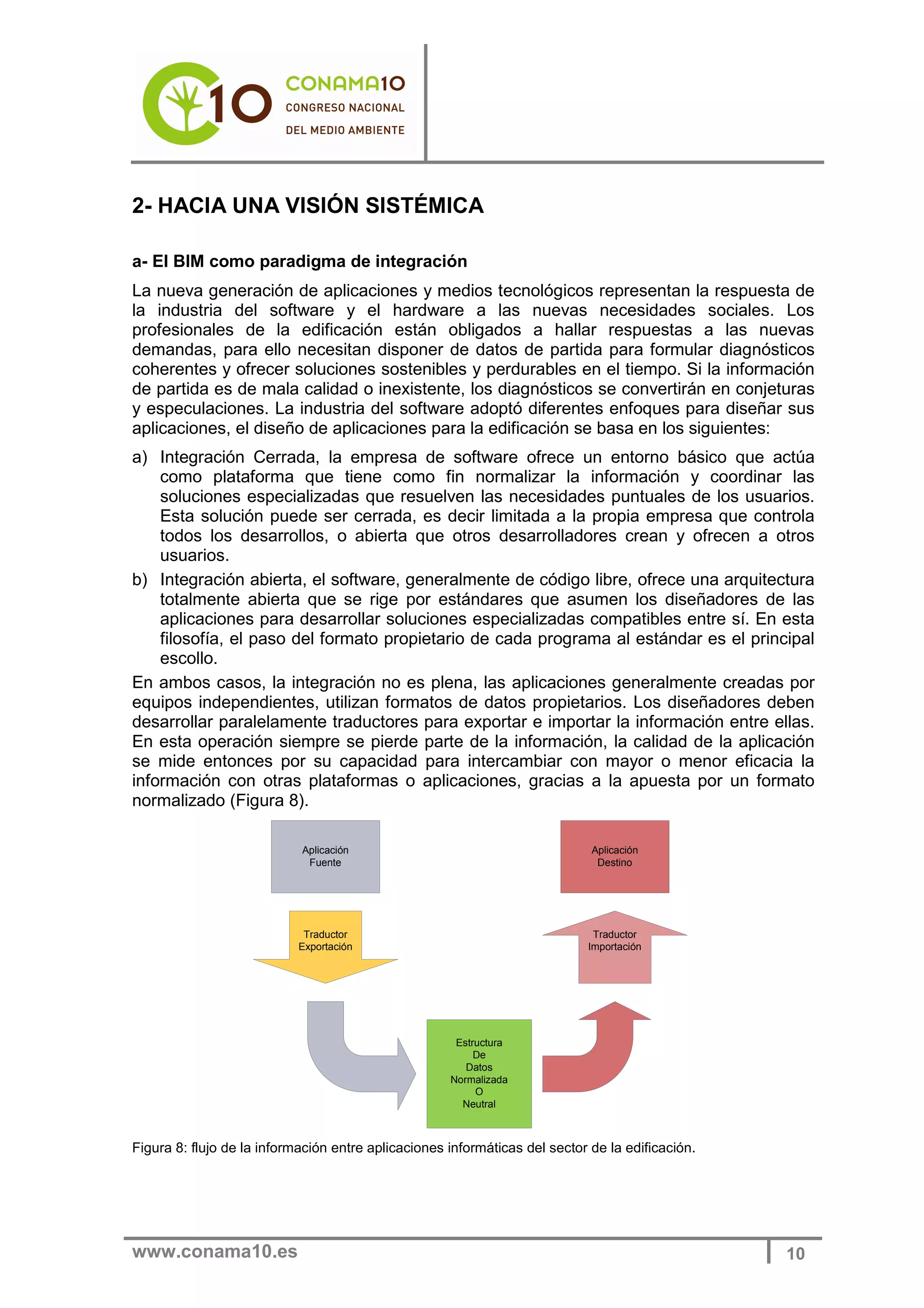 www.conama10.es 10
2- HACIA UNA VISIÓN SISTÉMICA
a- El BIM como paradigma de integración
La nueva generación de aplicaciones y medios tecnológicos representan la respuesta de
la industria del software y el hardware a las nuevas necesidades sociales. Los
profesionales de la edificación están obligados a hallar respuestas a las nuevas
demandas, para ello necesitan disponer de datos de partida para formular diagnósticos
coherentes y ofrecer soluciones sostenibles y perdurables en el tiempo. Si la información
de partida es de mala calidad o inexistente, los diagnósticos se convertirán en conjeturas
y especulaciones. La industria del software adoptó diferentes enfoques para diseñar sus
aplicaciones, el diseño de aplicaciones para la edificación se basa en los siguientes:
a) Integración Cerrada, la empresa de software ofrece un entorno básico que actúa
como plataforma que tiene como fin normalizar la información y coordinar las
soluciones especializadas que resuelven las necesidades puntuales de los usuarios.
Esta solución puede ser cerrada, es decir limitada a la propia empresa que controla
todos los desarrollos, o abierta que otros desarrolladores crean y ofrecen a otros
usuarios.
b) Integración abierta, el software, generalmente de código libre, ofrece una arquitectura
totalmente abierta que se rige por estándares que asumen los diseñadores de las
aplicaciones para desarrollar soluciones especializadas compatibles entre sí. En esta
filosofía, el paso del formato propietario de cada programa al estándar es el principal
escollo.
En ambos casos, la integración no es plena, las aplicaciones generalmente creadas por
equipos independientes, utilizan formatos de datos propietarios. Los diseñadores deben
desarrollar paralelamente traductores para exportar e importar la información entre ellas.
En esta operación siempre se pierde parte de la información, la calidad de la aplicación
se mide entonces por su capacidad para intercambiar con mayor o menor eficacia la
información con otras plataformas o aplicaciones, gracias a la apuesta por un formato
normalizado (Figura 8).
Traductor
Exportación
Traductor
Importación
Aplicación
Fuente
Estructura
De
Datos
Normalizada
O
Neutral
Aplicación
Destino
Figura 8: flujo de la información entre aplicaciones informáticas del sector de la edificación.
 