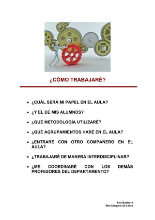 ¿CÓMO TRABAJARÉ?



• ¿CUÁL SERÁ MI PAPEL EN EL AULA?

• ¿Y EL DE MIS ALUMNOS?

• ¿QUÉ METODOLOGÍA UTILIZARÉ?

• ¿QUÉ AGRUPAMIENTOS HARÉ EN EL AULA?

• ¿ENTRARÉ CON OTRO COMPAÑERO EN EL
  AULA?

• ¿TRABAJARÉ DE MANERA INTERDISCIPLINAR?

• ¿ME   COORDINARÉ    CON  LOS           DEMÁS
  PROFESORES DEL DEPARTAMENTO?




                                         Ana Basterra
                                Berritzegune de Leioa
 