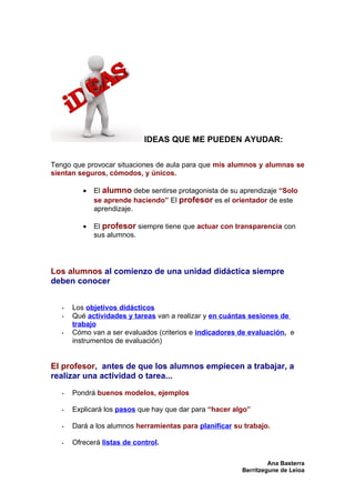 IDEAS QUE ME PUEDEN AYUDAR:

Tengo que provocar situaciones de aula para que mis alumnos y alumnas se
sientan seguros, cómodos, y únicos.

          •   El alumno debe sentirse protagonista de su aprendizaje “Solo
              se aprende haciendo” El profesor es el orientador de este
              aprendizaje.

          •   El profesor siempre tiene que actuar con transparencia con
              sus alumnos.




Los alumnos al comienzo de una unidad didáctica siempre
deben conocer


   -   Los objetivos didácticos
   -   Qué actividades y tareas van a realizar y en cuántas sesiones de
       trabajo
   -   Cómo van a ser evaluados (criterios e indicadores de evaluación, e
       instrumentos de evaluación)


El profesor, antes de que los alumnos empiecen a trabajar, a
realizar una actividad o tarea...

   -   Pondrá buenos modelos, ejemplos

   -   Explicará los pasos que hay que dar para “hacer algo”

   -   Dará a los alumnos herramientas para planificar su trabajo.

   -   Ofrecerá listas de control.

                                                                  Ana Basterra
                                                         Berritzegune de Leioa
 