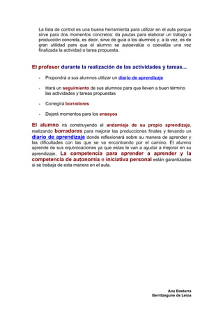 La lista de control es una buena herramienta para utilizar en el aula porque
   sirve para dos momentos concretos: da pautas para elaborar un trabajo o
   producción concreta, es decir, sirve de guía a los alumnos y, a la vez, es de
   gran utilidad para que el alumno se autoevalúe o coevalúe una vez
   finalizada la actividad o tarea propuesta.


El profesor durante la realización de las actividades y tareas...

   -   Propondrá a sus alumnos utilizar un diario de aprendizaje

   -   Hará un seguimiento de sus alumnos para que lleven a buen término
       las actividades y tareas propuestas

   -   Corregirá borradores

   -   Dejará momentos para los ensayos

El alumno irá construyendo el andamiaje de su propio aprendizaje,
realizando borradores para mejorar las producciones finales y llevando un
diario de aprendizaje donde reflexionará sobre su manera de aprender y
las dificultades con las que se va encontrando por el camino. El alumno
aprende de sus equivocaciones ya que estas le van a ayudar a mejorar en su
aprendizaje. La competencia para aprender a aprender y la
competencia de autonomía e iniciativa personal están garantizadas
si se trabaja de esta manera en el aula.




                                                                     Ana Basterra
                                                            Berritzegune de Leioa
 