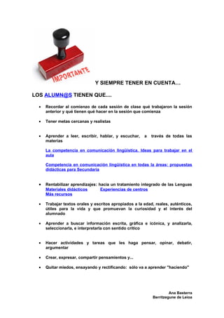 Y SIEMPRE TENER EN CUENTA…

LOS ALUMN@S TIENEN QUE....

  •   Recordar al comienzo de cada sesión de clase qué trabajaron la sesión
      anterior y qué tienen qué hacer en la sesión que comienza

  •   Tener metas cercanas y realistas


  •   Aprender a leer, escribir, hablar, y escuchar,    a   través de todas las
      materias

      La competencia en comunicación lingüística. Ideas para trabajar en el
      aula

      Competencia en comunicación lingüística en todas la áreas: propuestas
      didácticas para Secundaria


  •   Rentabilizar aprendizajes: hacia un tratamiento integrado de las Lenguas
      Materiales didácticos       Experiencias de centros
      Más recursos

  •   Trabajar textos orales y escritos apropiados a la edad, reales, auténticos,
      útiles para la vida y que promuevan la curiosidad y el interés del
      alumnado

  •   Aprender a buscar información escrita, gráfica e icónica, y analizarla,
      seleccionarla, e interpretarla con sentido crítico


  •   Hacer actividades y tareas que les haga pensar, opinar, debatir,
      argumentar

  •   Crear, expresar, compartir pensamientos y...

  •   Quitar miedos, ensayando y rectificando: sólo va a aprender "haciendo"




                                                                     Ana Basterra
                                                            Berritzegune de Leioa
 